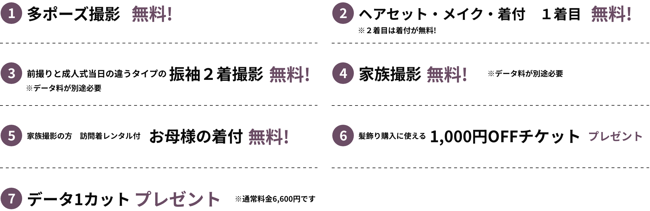 ①多ポーズ撮影無料②ヘアセット・メイク・着付1着目無料※2着目は着付が無料！③前撮りと成人式当日の違うタイプの振袖2着撮影無料！※データ量が別途必要⑤家族撮影の方 訪問着レンタル付 お母様の着付 無料！⑥髪飾り購入に使える1,000円OFFチケットプレゼント⑦データ1カットプレゼント※通常料金6,600円です